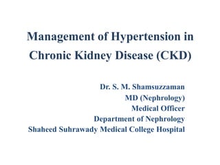 Management of Hypertension in
Chronic Kidney Disease (CKD)
Dr. S. M. Shamsuzzaman
MD (Nephrology)
Medical Officer
Department of Nephrology
Shaheed Suhrawady Medical College Hospital
 