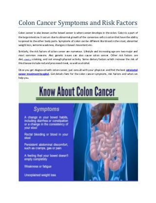 Colon Cancer Symptoms and Risk Factors
Colon cancer is also known as the bowel cancer is when cancer develops in the colon. Colon is a part of
the large intestine. It occurs due to abnormal growth of the cancerous cells in colon that have the ability
to spread to the other body parts. Symptoms of colon can be different like blood in the stool, abnormal
weight loss, extreme weakness, changes in bowel movement etc.
Similarly, the risk factors of colon cancer are numerous. Lifestyle and increasing age are two major and
most common reasons. Also genetic issues can also cause colon cancer. Other risk factors are
diet, obesity, smoking, and not enough physical activity. Some dietary factors which increase the risk of
this disease include red and processed meat, as well as alcohol.
Once you get diagnosed with colon cancer, just consult with your physician and find the best colorectal
cancer treatment hospital. Get details here for the colon cancer symptoms, risk factors and what can
help you.
 