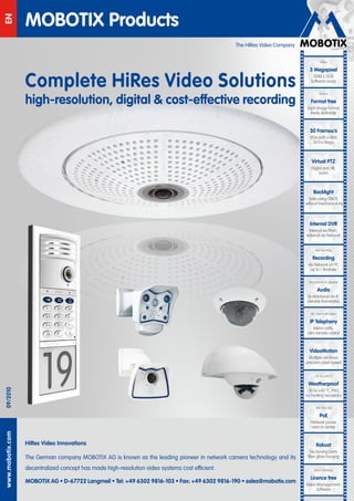 MOBOTIX Products
EN


                                                                                                 The HiRes Video Company




                  Complete HiRes Video Solutions
                  high-resolution, digital & cost-effective recording
                                                                                            EN
09/2010
www.mobotix.com




                  HiRes Video Innovations

                  The German company MOBOTIX AG is known as the leading pioneer in network camera technology and its
                  decentralized concept has made high-resolution video systems cost efficient.

                  MOBOTIX AG • D-67722 Langmeil • Tel: +49 6302 9816-103 • Fax: +49 6302 9816-190 • sales@mobotix.com
 