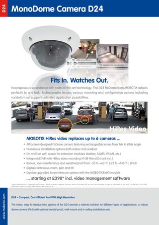 MonoDome Camera D24
D24




                                                                                                    90° room surveillance

                                                                                                    e c n a l l i e v r u s m o or ° 0 9   3 elevators in an overview


                                                                                                                                           weivrevo na ni srotavele 3




                                                                       Fits In. Watches Out.
                  Inconspicuous surveillance with state-of-the-art technology. The D24 FixDome from MOBOTIX adapts
                  perfectly to any task. Exchangeable lenses, various mounting and configuration options including
                  vandalism set support unlimited application possibilities.




                                                                                                                                                       HiRes Video
                                      MOBOTIX HiRes video replaces up to 6 cameras ...
                                  • Attractively designed FixDome camera featuring exchangeable lenses from Tele to Wide Angle
                                  • Numerous installation options both indoor and outdoor
                                  • On-wall set with space for extension modules (battery, UMTS, WLAN, etc.)
                                  • Integrated DVR with HiRes video recording (4 GB MicroSD card incl.)
                                  • Robust, low-maintenance and weatherproof from -30 to +60 °C (-22 to +140 °F), (IP65)
                                  • Digital continuous zoom, pan and tilt
                                  • Can be upgraded to an intercom system with the MOBOTIX ExtIO module
                                      ... starting at £398* incl. video management software
                  *MSRP (Manufacturer‘s suggested retail prices) • Prices ex-works Langmeil, Germany (EXW) • Excluding VAT and any other handling charges • Calculated at FXR 1EUR = 0,9087GBP, 28.10.2009
                  Information subject to change without notice! • © MOBOTIX AG
www.mobotix.com




                  D24 – Compact, Cost-Efficient And With High Resolution

                  The many, easy-to-replace lens options of the D24 provide a tailored solution for different types of applications. A robust
                  dome camera (IP65) with optional vandal-proof, wall-mount and in-ceiling installation sets.
 