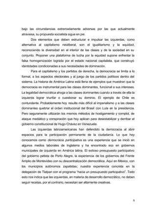 8
bajo las circunstancias extremadamente adversas por las que actualmente
atraviesa, su propuesta socialista sigue en pie.
Dos elementos que deben estructurar e impulsar las izquierdas, como
alternativa al capitalismo neoliberal, son el igualitarismo y la equidad,
reconociendo la diversidad en el interior de las clases y de la sociedad en su
conjunto. Proponer una plataforma de lucha por la equidad supone enfrentar la
falsa homogenización lograda por el estado nacional capitalista, que construyó
identidades condicionadas a sus necesidades de dominación.
Para el capitalismo y los partidos de derecha, la democracia se limita a lo
formal, a los aspectos electorales y al juego de los partidos políticos dentro del
sistema. La historia de América Latina está llena de ejemplos que muestran que la
democracia es instrumental para las clases dominantes, funcional a sus intereses.
La legalidad democrática ahoga a las clases dominantes cuando a través de ella la
izquierda lograr triunfar o cuestionar su dominio. El ejemplo de Chile es
contundente. Probablemente hoy resulte más difícil al imperialismo y a las clases
dominantes quebrar el orden institucional del Brasil con Lula en la presidencia.
Pero seguramente utilizarán los mismos métodos de hostigamiento y complot, de
ataque mediático y conspiración que hoy aplican para desestabilizar y derribar el
gobierno constitucional de Hugo Chávez en Venezuela.
Las izquierdas latinoamericanas han defendido la democracia al abrir
espacios para la participación permanente de la ciudadanía. Lo que hoy
conocemos como democracia participativa es una experiencia que se inició en
algunos medios laborales de Inglaterra y ha encontrado eco en gobiernos
municipales de izquierda en América latina. El exitoso presupuesto participativo
del gobierno petista de Porto Alegre, la experiencia de los gobiernos del Frente
Amplio de Montevideo con su descentralización democrática. Aquí en México, con
los municipios autónomos zapatistas; nuestra experiencia concreta en la
delegación de Tlalpan con el programa “hacia un presupuesto participativo”. Todo
esto nos indica que las izquierdas, en materia de desarrollo democrático, no deben
seguir recetas, por el contrario, necesitan ser altamente creativas.
 
