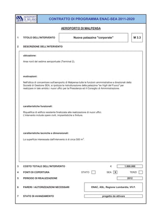 CONTRATTO DI PROGRAMMA ENAC-SEA 2011-2020

                                           AEROPORTO DI MALPENSA


1   TITOLO DELL'INTERVENTO                             Nuova palazzina "corporate"                                    M 3.3


2   DESCRIZIONE DELL'INTERVENTO


    ubicazione:

    Area nord del sedime aeroportuale (Terminal 2).




    motivazioni:

    Nell'ottica di concentrare sull'aeroporto di Malpensa tutte le funzioni amministrative e direzionali della
    Società di Gestione SEA, si ipotizza la ristrutturazione della palazzina "ex Vigili del Fuoco" per
    realizzare in tale ambito i nuovi uffici per la Presidenza ed il Consiglio di Amministrazione.




    caratteristiche funzionali:

    Riqualifica di edificio esistente finalizzata alla realizzazione di nuovi uffici.
    L'intervento include opere civili, impiantistiche e finiture.




    caratteristiche tecniche e dimensionali:

    La superficie interessata dall'intervento è di circa 500 m 2.




3   COSTO TOTALE DELL'INTERVENTO                                                               €           1.800.000

4   FONTI DI COPERTURA                                         STATO                       SEA     X            TERZI

5   PERIODO DI REALIZZAZIONE                                                                                   2012


6   PARERI / AUTORIZZAZIONI NECESSARI                                     ENAC, ASL, Regione Lombardia, VV.F.


7   STATO DI AVANZAMENTO                                                                progetto da attivare
 