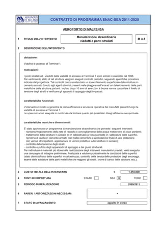 CONTRATTO DI PROGRAMMA ENAC-SEA 2011-2020

                                          AEROPORTO DI MALPENSA

                                                      Manutenzione straordinaria
1   TITOLO DELL'INTERVENTO                                                                                      M 4.1
                                                       viadotti e ponti strallati

2   DESCRIZIONE DELL'INTERVENTO


    ubicazione:

    Viabilità di accesso al Terminal 1.

    motivazioni:

    I ponti strallati ed i viadotti della viabilità di accesso al Terminal 1 sono entrati in esercizio nel 1998.
    Per verificare lo stato di tali strutture vengono eseguiti controlli periodici, seguendo specifiche procedure
    indicate dal progettista. Tali controlli hanno evidenziato un invecchiamento superficiale delle strutture in
    cemento armato dovuto agli agenti chimici presenti nelle piogge e nell'aria ed un deterioramento delle parti
    metalliche delle strutture portanti. Inoltre, dopo 10 anni di esercizio, è buona norma controllare il livello di
    tensione degli stralli e verificare gli apparati di appoggio degli impalcati.


    caratteristiche funzionali:

    L'intervento è mirato a garantire la piena efficienza e sicurezza operativa dei manufatti presenti lungo la
    viabilità di accesso al Terminal 1.
    Le opere verranno eseguite in modo tale da limitare quanto più possibile i disagi all'utenza aeroportuale.


    caratteristiche tecniche e dimensionali:

    E' stato approntato un programma di manutenzione straordinaria che prevede i seguenti interventi:
     - ripristino/miglioramento della rete di raccolta e convogliamento delle acque meteoriche ai pozzi perdenti;
     - trattamento delle strutture in acciaio ed in calcestruzzo a vista (consiste in: sabbiatura delle superfici,
       ripristino di quelle in cemento armato con malte cementizie e applicazione finale di una protezione
       con vernici idrorepellenti, applicazione di vernici protettive sulle strutture in acciaio);
     - controllo della tensione degli stralli;
     - controllo e pulizia degli apparecchi di appoggio e dei giunti strutturali.
    Per individuare i materiali più idonei alla realizzazione degli interventi manutentivi previsti, verrà eseguita
    una campagna di indagine preliminare, finalizzata a valutare puntualmente le condizioni delle superfici
    (stato chimico/fisico delle superfici in calcestruzzo, controllo della tenuta delle protezioni degli ancoraggi,
    esame delle saldature delle parti metalliche che reggono gli stralli, prove di carico delle strutture, ecc.).



3   COSTO TOTALE DELL'INTERVENTO                                                         €             1.310.000

4   FONTI DI COPERTURA                                      STATO                    SEA     X              TERZI

5   PERIODO DI REALIZZAZIONE                                                                           2009/2011


6   PARERI / AUTORIZZAZIONI NECESSARI                                                        =


7   STATO DI AVANZAMENTO                                                           appalto in corso
 