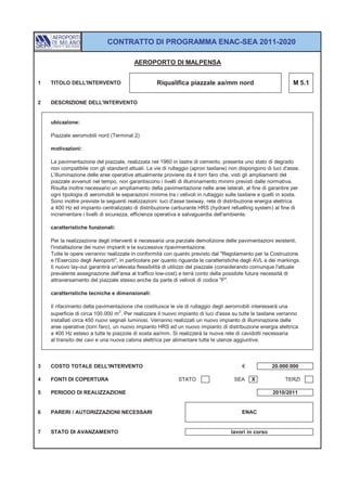 CONTRATTO DI PROGRAMMA ENAC-SEA 2011-2020

                                         AEROPORTO DI MALPENSA


1   TITOLO DELL'INTERVENTO                         Riqualifica piazzale aa/mm nord                               M 5.1


2   DESCRIZIONE DELL'INTERVENTO


    ubicazione:

    Piazzale aeromobili nord (Terminal 2)

    motivazioni:

    La pavimentazione del piazzale, realizzata nel 1960 in lastre di cemento, presenta uno stato di degrado
    non compatibile con gli standard attuali. Le vie di rullaggio (apron taxilane) non dispongono di luci d'asse.
    L'illuminazione delle aree operative attualmente proviene da 4 torri faro che, visti gli ampliamenti del
    piazzale avvenuti nel tempo, non garantiscono i livelli di illuminamento minimi previsti dalle normativa.
    Risulta inoltre necessario un ampliamento della pavimentazione nelle aree laterali, al fine di garantire per
    ogni tipologia di aeromobili le separazioni minime tra i velivoli in rullaggio sulle taxilane e quelli in sosta.
    Sono inoltre previste le seguenti realizzazioni: luci d'asse taxiway, rete di distribuzione energia elettrica
    a 400 Hz ed impianto centralizzato di distribuzione carburante HRS (hydrant refuelling system) al fine di
    incrementare i livelli di sicurezza, efficienza operativa e salvaguardia dell'ambiente.

    caratteristiche funzionali:

    Per la realizzazione degli interventi è necessaria una parziale demolizione delle pavimentazioni esistenti,
    l'installazione dei nuovi impianti e la successiva ripavimentazione.
    Tutte le opere verranno realizzate in conformità con quanto previsto dal "Regolamento per la Costruzione
    e l'Esercizio degli Aeroporti", in particolare per quanto riguarda le caratteristiche degli AVL e dei markings.
    Il nuovo lay-out garantirà un'elevata flessibilità di utilizzo del piazzale (considerando comunque l'attuale
    prevalente assegnazione dell'area al traffico low-cost) e terrà conto della possibile futura necessità di
    attraversamento del piazzale stesso anche da parte di velivoli di codice "F".

    caratteristiche tecniche e dimensionali:

    Il rifacimento della pavimentazione che costituisce le vie di rullaggio degli aeromobili interesserà una
    superficie di circa 100.000 m 2. Per realizzare il nuovo impianto di luci d'asse su tutte le taxilane verranno
    installati circa 450 nuovi segnali luminosi. Verranno realizzati un nuovo impianto di illuminazione delle
    aree operative (torri faro), un nuovo impianto HRS ed un nuovo impianto di distribuzione energia elettrica
    a 400 Hz esteso a tutte le piazzole di sosta aa/mm. Si realizzerà la nuova rete di cavidotti necessaria
    al transito dei cavi e una nuova cabina elettrica per alimentare tutte le utenze aggiuntive.



3   COSTO TOTALE DELL'INTERVENTO                                                          €            20.000.000

4   FONTI DI COPERTURA                                       STATO                    SEA     X              TERZI

5   PERIODO DI REALIZZAZIONE                                                                           2010/2011


6   PARERI / AUTORIZZAZIONI NECESSARI                                                     ENAC


7   STATO DI AVANZAMENTO                                                             lavori in corso
 