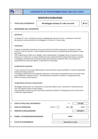 CONTRATTO DI PROGRAMMA ENAC-SEA 2011-2020

                                         AEROPORTO DI MALPENSA


1   TITOLO DELL'INTERVENTO                     Ricablaggio taxiway K e altri raccordi                            M 5.2


2   DESCRIZIONE DELL'INTERVENTO


    ubicazione:

    La taxiway "K" corre in direzione nord-sud, parallelamente alle piste di volo, e costituisce il limite est
    dei piazzali di sosta aeromobili che fronteggiano il Terminal 1 e l'area Cargo.


    motivazioni:

    A seguito di specifiche disposizioni ed accordi intercorsi tra gli Enti aeroportuali, la taxiway K è stata
    inclusa in "area di manovra", mentre originariamente essa veniva considerata parte dei piazzali di sosta
    aeromobili.
    Tale riclassificazione della via di rullaggio rende indispensabile il ricablaggio del suo impianto luminoso
    d'asse (luci di center line), in quanto attualmente esso risulta alimentato insieme alle taxiway di piazzale.
    Il ricablaggio consentirà anche l'adozione degli attuali standard impiantistici SEA, che prevedono la
    separazione dei componenti elettrici in base alla loro funzionalità.


    caratteristiche funzionali:

    Il nuovo impianto di luci d'asse della taxiway K sarà alimentato e telecomandabile in maniera indipendente
    rispetto alle taxiway adiacenti.
    Il ricablaggio dell'impianto sarà effettuato separando i componenti che attualmente sono tutti inseriti nella
    base sottostante il segnale luminoso. Tale separazione consentirà di ottenere un miglioramento dei
    livelli di sicurezza per gli operatori.


    caratteristiche tecniche e dimensionali:

    Ricablaggio dell'impianto con sostituzione di componenti elettrici (cavi, connessioni e trasformatori) per
    circa 230 segnali luminosi di asse taxiway.
    Viene garantito il rispetto di tutte le prescrizioni espresse da ENAC nel "Regolamento per la Costruzione
    e l'Esercizio degli Aeroporti".




3   COSTO TOTALE DELL'INTERVENTO                                                          €              870.000

4   FONTI DI COPERTURA                                       STATO                    SEA     X              TERZI

5   PERIODO DI REALIZZAZIONE                                                                            2010/2011


6   PARERI / AUTORIZZAZIONI NECESSARI                                                     ENAC


7   STATO DI AVANZAMENTO                                                          intervento in corso
 