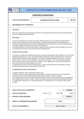 CONTRATTO DI PROGRAMMA ENAC-SEA 2011-2020

                                         AEROPORTO DI MALPENSA


1   TITOLO DELL'INTERVENTO                             Livellamento strip di pista                              M 5.4


2   DESCRIZIONE DELL'INTERVENTO


    ubicazione:

    Aree che si estendono longitudinalmente per 60 m oltre le estremità delle due piste di volo e lateralmente
    per 150 m dall'asse delle piste stesse.

    motivazioni:

    Le aree che costituiscono le strisce di sicurezza delle due piste di volo, pur essendo sostanzialmente
    stabili e conformi dal punto di vista della portanza, presentano delle imperfezioni di carattere plano-
    altimetrico rispetto agli standard previsti dal "Regolamento per la Costruzione e l'Esercizio degli Aeroporti"
    e richiedono pertanto l'esecuzione di interventi di livellamento.
    La finalità dell'intervento risulta quindi quella di ottemperare alle indicazioni normative vigenti, al scopo di
    incrementare ulteriormente i livelli di safety garantiti dall'aeroporto.

    caratteristiche funzionali:

    L'intervento di livellamento superficiale del terreno riguarda essenzialmente l'area livellata e priva di ostacoli
    (cleared and graded area - CGA), che ricade all'interno delle strip di pista e presenta forma e dimensioni
    specificamente indicate da ICAO ed ENAC. Le pendenze longitudinali all'interno della CGA, nel caso di
    piste di codice 4 come nel caso di Malpensa, non possono eccedere l' 1,5%, mentre quelle trasversali
    devono prevenire l'accumulo di acqua e non eccedere il 2,5%. Nella parte di strip al di fuori della CGA
    sono invece ammesse anche pendenze fino al 5%.
    La realizzazione dei lavori verrà condotta per fasi, in modo da limitare quanto più possibile le ricadute
    prodotte dal cantiere sulla normale operatività dello scalo.

    caratteristiche tecniche e dimensionali:

    Il progetto riguarda le strip di entrambe le piste di volo.
    L'intervento consiste nella regolarizzazione delle superfici in essere e nell'uniformare le caratteristiche
    di portanza delle rwy strip mediante stabilizzazione del terreno con cemento e rullatura.
    Le principali opere previste dal progetto riguardano quindi: attività di movimentazione terra per regolarizza-
    zione, adeguamento (messa in quota) di alcune camerette già presenti nelle aree interessate dall'interven-
    to, stabilizzazione del terreno con cemento nell'area che si estende fino a 35 m dal bordo esterno delle
    shoulder.




3   COSTO TOTALE DELL'INTERVENTO                                                          €             3.200.000

4   FONTI DI COPERTURA                                       STATO                    SEA     X              TERZI

5   PERIODO DI REALIZZAZIONE                                                                           2010/2011


6   PARERI / AUTORIZZAZIONI NECESSARI                                                    ENAC


7   STATO DI AVANZAMENTO                                                             lavori in corso
 