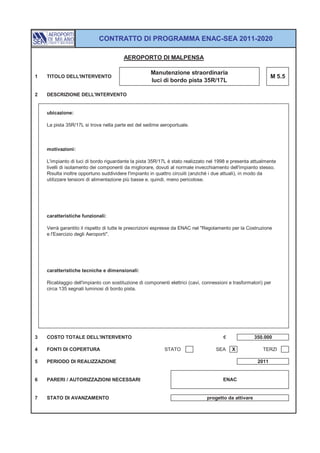 CONTRATTO DI PROGRAMMA ENAC-SEA 2011-2020

                                        AEROPORTO DI MALPENSA

                                                     Manutenzione straordinaria
1   TITOLO DELL'INTERVENTO                                                                                    M 5.5
                                                     luci di bordo pista 35R/17L

2   DESCRIZIONE DELL'INTERVENTO


    ubicazione:

    La pista 35R/17L si trova nella parte est del sedime aeroportuale.



    motivazioni:

    L'impianto di luci di bordo riguardante la pista 35R/17L è stato realizzato nel 1998 e presenta attualmente
    livelli di isolamento dei componenti da migliorare, dovuti al normale invecchiamento dell'impianto stesso.
    Risulta inoltre opportuno suddividere l'impianto in quattro circuiti (anziché i due attuali), in modo da
    utilizzare tensioni di alimentazione più basse e, quindi, meno pericolose.




    caratteristiche funzionali:

    Verrà garantito il rispetto di tutte le prescrizioni espresse da ENAC nel "Regolamento per la Costruzione
    e l'Esercizio degli Aeroporti".




    caratteristiche tecniche e dimensionali:

    Ricablaggio dell'impianto con sostituzione di componenti elettrici (cavi, connessioni e trasformatori) per
    circa 135 segnali luminosi di bordo pista.




3   COSTO TOTALE DELL'INTERVENTO                                                       €              350.000

4   FONTI DI COPERTURA                                     STATO                    SEA    X              TERZI

5   PERIODO DI REALIZZAZIONE                                                                           2011


6   PARERI / AUTORIZZAZIONI NECESSARI                                                  ENAC


7   STATO DI AVANZAMENTO                                                       progetto da attivare
 