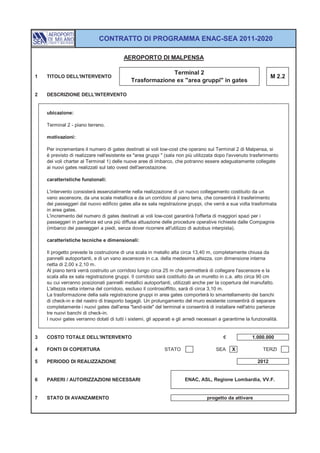 CONTRATTO DI PROGRAMMA ENAC-SEA 2011-2020

                                          AEROPORTO DI MALPENSA

                                                            Terminal 2
1   TITOLO DELL'INTERVENTO                                                                                          M 2.2
                                              Trasformazione ex "area gruppi" in gates

2   DESCRIZIONE DELL'INTERVENTO


    ubicazione:

    Terminal 2 - piano terreno.

    motivazioni:

    Per incrementare il numero di gates destinati ai voli low-cost che operano sul Terminal 2 di Malpensa, si
    è previsto di realizzare nell'esistente ex "area gruppi " (sala non più utilizzata dopo l'avvenuto trasferimento
    dei voli charter al Terminal 1) delle nuove aree di imbarco, che potranno essere adeguatamente collegate
    ai nuovi gates realizzati sul lato ovest dell'aerostazione.

    caratteristiche funzionali:

    L'intervento consisterà essenzialmente nella realizzazione di un nuovo collegamento costituito da un
    vano ascensore, da una scala metallica e da un corridoio al piano terra, che consentirà il trasferimento
    dei passeggeri dal nuovo edificio gates alla ex sala registrazione gruppi, che verrà a sua volta trasformata
    in area gates.
    L'incremento del numero di gates destinati ai voli low-cost garantirà l'offerta di maggiori spazi per i
    passeggeri in partenza ed una più diffusa attuazione delle procedure operative richieste dalle Compagnie
    (imbarco dei passeggeri a piedi, senza dover ricorrere all'utilizzo di autobus interpista).

    caratteristiche tecniche e dimensionali:

    Il progetto prevede la costruzione di una scala in metallo alta circa 13,40 m, completamente chiusa da
    pannelli autoportanti, e di un vano ascensore in c.a. della medesima altezza, con dimensione interna
    netta di 2,00 x 2,10 m.
    Al piano terrà verrà costruito un corridoio lungo circa 25 m che permetterà di collegare l'ascensore e la
    scala alla ex sala registrazione gruppi. Il corridoio sarà costituito da un muretto in c.a. alto circa 90 cm
    su cui verranno posizionati pannelli metallici autoportanti, utilizzati anche per la copertura del manufatto.
    L'altezza netta interna del corridoio, escluso il controsoffitto, sarà di circa 3,10 m.
    La trasformazione della sala registrazione gruppi in area gates comporterà lo smantellamento dei banchi
    di check-in e del nastro di trasporto bagagli. Un prolungamento del muro esistente consentirà di separare
    completamente i nuovi gates dall'area "land-side" del terminal e consentirà di installare nell'atrio partenze
    tre nuovi banchi di check-in.
    I nuovi gates verranno dotati di tutti i sistemi, gli apparati e gli arredi necessari a garantirne la funzionalità.


3   COSTO TOTALE DELL'INTERVENTO                                                            €             1.000.000

4   FONTI DI COPERTURA                                        STATO                     SEA     X              TERZI

5   PERIODO DI REALIZZAZIONE                                                                                 2012


6   PARERI / AUTORIZZAZIONI NECESSARI                                   ENAC, ASL, Regione Lombardia, VV.F.


7   STATO DI AVANZAMENTO                                                           progetto da attivare
 