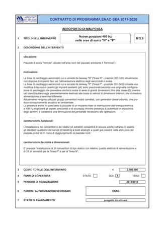 CONTRATTO DI PROGRAMMA ENAC-SEA 2011-2020

                                          AEROPORTO DI MALPENSA

                                                         Nuove posizioni 400 Hz
1   TITOLO DELL'INTERVENTO                                                                                           M 5.9
                                                       nelle aree di sosta "N" e "P"

2   DESCRIZIONE DELL'INTERVENTO


    ubicazione:

    Piazzole di sosta "remote" ubicate nell'area nord del piazzale antistante il Terminal 1.


    motivazioni:

    La linea di parcheggio aeromobili cui si accede da taxiway "N" ("linea N" - piazzole 301-320) attualmente
    non dispone di impianti fissi per l'alimentazione elettrica degli aeromobili in sosta.
    La linea di parcheggio aeromobili cui si accede da taxiway "P" ("linea P" - piazzole 351-365) richiede una
    modifica di lay-out in quanto gli impianti esistenti (pit) sono posizionati secondo una originaria configura-
    zione di parcheggio che prevedeva anche la sosta di aerei di grandi dimensioni (fino alla classe D), mentre
    tali stand risultano oggi prevalentemente destinati alla sosta di velivoli di dimensioni inferiori, che richiedono
    alimentazione a tensione differente.
    Attualmente vengono utilizzati gruppi convertitori mobili carrellati, con generatori diesel a bordo, che pro-
    ducono inquinamento acustico ed ambientale.
    La presenza anche in quest'area di piazzale di un impianto fisso di distribuzione dell'energia elettrica
    a 400 Hz migliorerà gli aspetti ambientali e di sicurezza (minore presenza di automezzi in prossimità
    degli aa/mm) e consentirà una diminuzione del personale necessario alle operazioni.


    caratteristiche funzionali:

    L'installazione dei convertitori e dei relativi pit estraibili consentirà di elevare anche nell'area in esame
    gli standard qualitativi dei servizi di handling a livelli analoghi a quelli già presenti nelle altre zone del
    piazzale ovest ed in corso di raggiungimento al piazzale nord.


    caratteristiche tecniche e dimensionali:

    E' prevista l'installazione di 24 convertitori di tipo statico con relativo quadro elettrico di alimentazione e
    di 31 pit estraibili per la "linea P" e per la "linea N".




3   COSTO TOTALE DELL'INTERVENTO                                                            €             2.500.000

4   FONTI DI COPERTURA                                        STATO                     SEA     X               TERZI

5   PERIODO DI REALIZZAZIONE                                                                              2013/2014


6   PARERI / AUTORIZZAZIONI NECESSARI                                                       ENAC


7   STATO DI AVANZAMENTO                                                            progetto da attivare
 