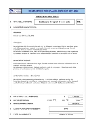 CONTRATTO DI PROGRAMMA ENAC-SEA 2011-2020

                                          AEROPORTO DI MALPENSA


1   TITOLO DELL'INTERVENTO                      Sostituzione dei fognoli di bordo pista                            M 5.11


2   DESCRIZIONE DELL'INTERVENTO


    ubicazione:

    Piste di volo 35R/17L e 35L/17R.



    motivazioni:

    Le sezioni delle piste di volo costruite negli anni '60 del secolo scorso hanno i fognoli laterali per la rac-
    colta delle acque piovane realizzati in manufatti di cemento armato, su cui poggiano degli elementi
    superiori di chiusura anch'essi in calcestruzzo armato.
    La vetustà di tali elementi è tale che in alcuni tratti risulta necessaria la sostituzione, al fine di garantire
    un adeguata portanza del manufatto anche nell'eventualità di transito di un aeromobile o di un veicolo.



    caratteristiche funzionali:

    L'intervento consiste nella sostituzione degli manufatti esistenti ormai deteriorati, con elementi nuovi di
    adeguata tipologia e portanza.
    La realizzazione dei lavori verrà effettuata per fasi, in modo da minimizzare il disturbo prodotto dalla
    presenza del cantiere sulle normali attività dell'aeroporto.



    caratteristiche tecniche e dimensionali:

    Le due piste di volo presentano attualmente circa 13.000 metri lineari di fognoli del vecchio tipo.
    In corrispondenza di tali vecchi fognoli in calcestruzzo sarà necessario effettuare una verifica statica ed,
    eventualmente, procedere alla sostituzione utilizzando nuovi manufatti di adeguate caratteristiche.




3   COSTO TOTALE DELL'INTERVENTO                                                            €             4.000.000

4   FONTI DI COPERTURA                                        STATO                     SEA     X               TERZI

5   PERIODO DI REALIZZAZIONE                                                                              2012/2013


6   PARERI / AUTORIZZAZIONI NECESSARI                                                       ENAC


7   STATO DI AVANZAMENTO                                                            progetto da attivare
 