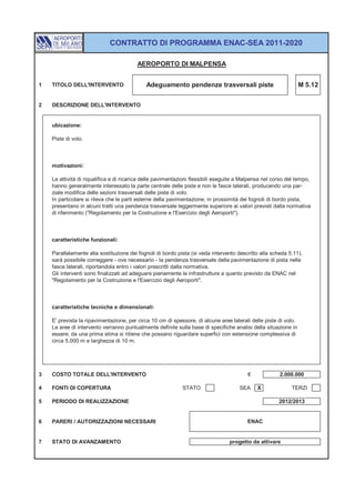 CONTRATTO DI PROGRAMMA ENAC-SEA 2011-2020

                                         AEROPORTO DI MALPENSA


1   TITOLO DELL'INTERVENTO                   Adeguamento pendenze trasversali piste                              M 5.12


2   DESCRIZIONE DELL'INTERVENTO


    ubicazione:

    Piste di volo.



    motivazioni:

    Le attività di riqualifica e di ricarica delle pavimentazioni flessibili eseguite a Malpensa nel corso del tempo,
    hanno generalmente interessato la parte centrale delle piste e non le fasce laterali, producendo una par-
    ziale modifica delle sezioni trasversali delle piste di volo.
    In particolare si rileva che le parti esterne della pavimentazione, in prossimità dei fognoli di bordo pista,
    presentano in alcuni tratti una pendenza trasversale leggermente superiore ai valori previsti dalla normativa
    di riferimento ("Regolamento per la Costruzione e l'Esercizio degli Aeroporti").



    caratteristiche funzionali:

    Parallelamente alla sostituzione dei fognoli di bordo pista (si veda intervento descritto alla scheda 5.11),
    sarà possibile correggere - ove necessario - la pendenza trasversale della pavimentazione di pista nelle
    fasce laterali, riportandola entro i valori prescritti dalla normativa.
    Gli interventi sono finalizzati ad adeguare pienamente le infrastrutture a quanto previsto da ENAC nel
    "Regolamento per la Costruzione e l'Esercizio degli Aeroporti".



    caratteristiche tecniche e dimensionali:

    E' prevista la ripavimentazione, per circa 10 cm di spessore, di alcune aree laterali delle piste di volo.
    Le aree di intervento verranno puntualmente definite sulla base di specifiche analisi della situazione in
    essere; da una prima stima si ritiene che possano riguardare superfici con estensione complessiva di
    circa 5.000 m e larghezza di 10 m.




3   COSTO TOTALE DELL'INTERVENTO                                                         €             2.000.000

4   FONTI DI COPERTURA                                       STATO                   SEA     X              TERZI

5   PERIODO DI REALIZZAZIONE                                                                           2012/2013


6   PARERI / AUTORIZZAZIONI NECESSARI                                                    ENAC


7   STATO DI AVANZAMENTO                                                         progetto da attivare
 