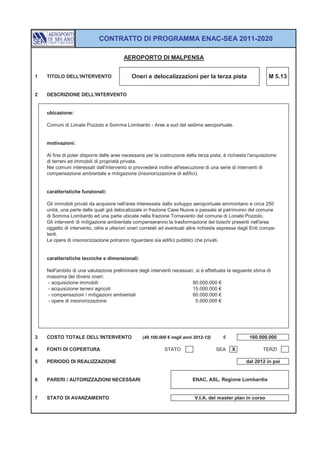 CONTRATTO DI PROGRAMMA ENAC-SEA 2011-2020

                                         AEROPORTO DI MALPENSA


1   TITOLO DELL'INTERVENTO                   Oneri e delocalizzazioni per la terza pista                        M 5.13


2   DESCRIZIONE DELL'INTERVENTO


    ubicazione:

    Comuni di Lonate Pozzolo e Somma Lombardo - Aree a sud del sedime aeroportuale.


    motivazioni:

    Al fine di poter disporre delle aree necessarie per la costruzione della terza pista, è richiesta l'acquisizione
    di terreni ed immobili di proprietà privata.
    Nei comuni interessati dall'intervento si provvederà inoltre all'esecuzione di una serie di interventi di
    compensazione ambientale e mitigazione (insonorizzazione di edifici).


    caratteristiche funzionali:

    Gli immobili privati da acquisire nell'area interessata dallo sviluppo aeroportuale ammontano a circa 250
    unità, una parte delle quali già delocalizzate in frazione Case Nuove e passate al patrimonio del comune
    di Somma Lombardo ed una parte ubicate nella frazione Tornavento del comune di Lonate Pozzolo.
    Gli interventi di mitigazione ambientale compenseranno la trasformazione dei boschi presenti nell'area
    oggetto di intervento, oltre a ulteriori oneri correlati ad eventuali altre richieste espresse dagli Enti compe-
    tenti.
    Le opere di insonorizzazione potranno riguardare sia edifici pubblici che privati.


    caratteristiche tecniche e dimensionali:

    Nell'ambito di una valutazione preliminare degli interventi necessari, si è effettuata la seguente stima di
    massima dei diversi oneri:
    - acquisizione immobili                                              80.000.000 €
    - acquisizione terreni agricoli                                      15.000.000 €
    - compensazioni / mitigazioni ambientali                             60.000.000 €
    - opere di insonorizzazione                                            5.000.000 €




3   COSTO TOTALE DELL'INTERVENTO                  (49.100.000 € negli anni 2012-15)       €            160.000.000

4   FONTI DI COPERTURA                                       STATO                    SEA     X              TERZI

5   PERIODO DI REALIZZAZIONE                                                                         dal 2012 in poi


6   PARERI / AUTORIZZAZIONI NECESSARI                                      ENAC, ASL, Regione Lombardia


7   STATO DI AVANZAMENTO                                                    V.I.A. del master plan in corso
 
