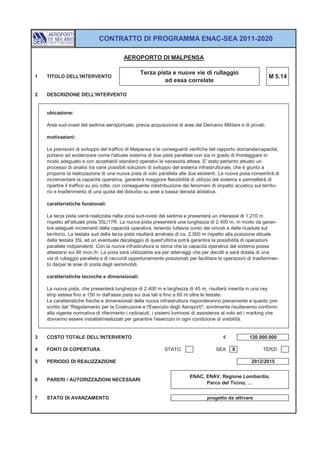 CONTRATTO DI PROGRAMMA ENAC-SEA 2011-2020

                                         AEROPORTO DI MALPENSA

                                                 Terza pista e nuove vie di rullaggio
1   TITOLO DELL'INTERVENTO                                                                                     M 5.14
                                                          ad essa correlate

2   DESCRIZIONE DELL'INTERVENTO


    ubicazione:

    Area sud-ovest del sedime aeroportuale, previa acquisizione di aree del Demanio Militare e di privati.

    motivazioni:

    Le previsioni di sviluppo del traffico di Malpensa e le conseguenti verifiche del rapporto domanda/capacità,
    portano ad evidenziare come l'attuale sistema di due piste parallele non sia in grado di fronteggiare in
    modo adeguato e con accettabili standard operativi le necessità attese. E' stato pertanto attuato un
    processo di analisi tra varie possibili soluzioni di sviluppo del sistema infrastrutturale, che è giunto a
    proporre la realizzazione di una nuova pista di volo parallela alle due esistenti. La nuova pista consentirà di
    incrementare la capacità operativa, garantirà maggiore flessibilità di utilizzo del sistema e permetterà di
    ripartire il traffico su più rotte, con conseguente ridistribuzione dei fenomeni di impatto acustico sul territo-
    rio e trasferimento di una quota del disturbo su aree a bassa densità abitativa.

    caratteristiche funzionali:

    La terza pista verrà realizzata nella zona sud-ovest del sedime e presenterà un interasse di 1.210 m
    rispetto all'attuale pista 35L/17R. La nuova pista presenterà una lunghezza di 2.400 m, in modo da garan-
    tire adeguati incrementi della capacità operativa, tenendo tuttavia conto dei vincoli e delle ricadute sul
    territorio. La testata sud della terza pista risulterà arretrata di ca. 2.500 m rispetto alla posizione attuale
    della testata 35L ed un eventuale decalaggio di quest'ultima potrà garantire la possibilità di operazioni
    parallele indipendenti. Con la nuova infrastruttura si stima che la capacità operativa del sistema possa
    attestarsi sui 90 mov./h. La pista sarà utilizzabile sia per atterraggi che per decolli e sarà dotata di una
    via di rullaggio parallela e di raccordi opportunamente posizionati per facilitare le operazioni di trasferimen-
    to da/per le aree di sosta degli aeromobili.

    caratteristiche tecniche e dimensionali:

    La nuova pista, che presenterà lunghezza di 2.400 m e larghezza di 45 m, risulterà inserita in una rwy
    strip estesa fino a 150 m dall'asse pista sui due lati e fino a 60 m oltre le testate.
    Le caratteristiche fisiche e dimensionali della nuova infrastruttura risponderanno pienamente a quanto pre-
    scritto dal "Regolamento per la Costruzione e l'Esercizio degli Aeroporti"; similmente risulteranno conformi
    alla vigente normativa di riferimento i radioaiuti, i sistemi luminosi di assistenza al volo ed i marking che
    dovranno essere installati/realizzati per garantire l'esercizio in ogni condizione di visibilità.


3   COSTO TOTALE DELL'INTERVENTO                                                         €            120.000.000

4   FONTI DI COPERTURA                                       STATO                    SEA     X              TERZI

5   PERIODO DI REALIZZAZIONE                                                                           2012/2015


                                                                         ENAC, ENAV, Regione Lombardia,
6   PARERI / AUTORIZZAZIONI NECESSARI
                                                                               Parco del Ticino, …


7   STATO DI AVANZAMENTO                                                         progetto da attivare
 