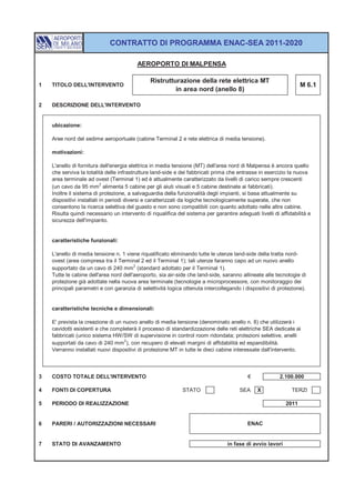 CONTRATTO DI PROGRAMMA ENAC-SEA 2011-2020

                                         AEROPORTO DI MALPENSA

                                               Ristrutturazione della rete elettrica MT
1   TITOLO DELL'INTERVENTO                                                                                        M 6.1
                                                        in area nord (anello 8)

2   DESCRIZIONE DELL'INTERVENTO


    ubicazione:

    Aree nord del sedime aeroportuale (cabine Terminal 2 e rete elettrica di media tensione).

    motivazioni:

    L'anello di fornitura dell'energia elettrica in media tensione (MT) dell'area nord di Malpensa è ancora quello
    che serviva la totalità delle infrastrutture land-side e dei fabbricati prima che entrasse in esercizio la nuova
    area terminale ad ovest (Terminal 1) ed è attualmente caratterizzato da livelli di carico sempre crescenti
                           2
    (un cavo da 95 mm alimenta 5 cabine per gli aiuti visuali e 5 cabine destinate ai fabbricati).
    Inoltre il sistema di protezione, a salvaguardia della funzionalità degli impianti, si basa attualmente su
    dispositivi installati in periodi diversi e caratterizzati da logiche tecnologicamente superate, che non
    consentono la ricerca selettiva del guasto e non sono compatibili con quanto adottato nelle altre cabine.
    Risulta quindi necessario un intervento di riqualifica del sistema per garantire adeguati livelli di affidabilità e
    sicurezza dell'impianto.


    caratteristiche funzionali:

    L'anello di media tensione n. 1 viene riqualificato eliminando tutte le utenze land-side della tratta nord-
    ovest (area compresa tra il Terminal 2 ed il Terminal 1); tali utenze faranno capo ad un nuovo anello
                                        2
    supportato da un cavo di 240 mm (standard adottato per il Terminal 1).
    Tutte le cabine dell'area nord dell'aeroporto, sia air-side che land-side, saranno allineate alle tecnologie di
    protezione già adottate nella nuova area terminale (tecnologie a microprocessore, con monitoraggio dei
    principali parametri e con garanzia di selettività logica ottenuta intercollegando i dispositivi di protezione).


    caratteristiche tecniche e dimensionali:

    E' prevista la creazione di un nuovo anello di media tensione (denominato anello n. 8) che utilizzerà i
    cavidotti esistenti e che completerà il processo di standardizzazione delle reti elettriche SEA dedicate ai
    fabbricati (unico sistema HW/SW di supervisione in control room ridondata; protezioni selettive, anelli
                                   2
    supportati da cavo di 240 mm ), con recupero di elevati margini di affidabilità ed espandibilità.
    Verranno installati nuovi dispositivi di protezione MT in tutte le dieci cabine interessate dall'intervento.



3   COSTO TOTALE DELL'INTERVENTO                                                           €             2.100.000

4   FONTI DI COPERTURA                                        STATO                    SEA     X              TERZI

5   PERIODO DI REALIZZAZIONE                                                                               2011


6   PARERI / AUTORIZZAZIONI NECESSARI                                                     ENAC


7   STATO DI AVANZAMENTO                                                         in fase di avvio lavori
 