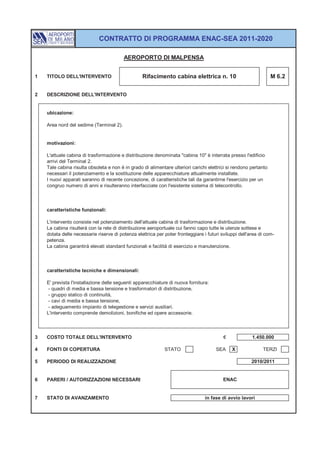 CONTRATTO DI PROGRAMMA ENAC-SEA 2011-2020

                                         AEROPORTO DI MALPENSA


1   TITOLO DELL'INTERVENTO                        Rifacimento cabina elettrica n. 10                              M 6.2


2   DESCRIZIONE DELL'INTERVENTO


    ubicazione:

    Area nord del sedime (Terminal 2).


    motivazioni:

    L'attuale cabina di trasformazione e distribuzione denominata "cabina 10" è interrata presso l'edificio
    arrivi del Terminal 2.
    Tale cabina risulta obsoleta e non è in grado di alimentare ulteriori carichi elettrici si rendono pertanto
    necessari il potenziamento e la sostituzione delle apparecchiature attualmente installate.
    I nuovi apparati saranno di recente concezione, di caratteristiche tali da garantirne l'esercizio per un
    congruo numero di anni e risulteranno interfacciate con l'esistente sistema di telecontrollo.



    caratteristiche funzionali:

    L'intervento consiste nel potenziamento dell'attuale cabina di trasformazione e distribuzione.
    La cabina risulterà con la rete di distribuzione aeroportuale cui fanno capo tutte le utenze sottese e
    dotata delle necessarie riserve di potenza elettrica per poter fronteggiare i futuri sviluppi dell'area di com-
    petenza.
    La cabina garantirà elevati standard funzionali e facilità di esercizio e manutenzione.



    caratteristiche tecniche e dimensionali:

    E' prevista l'installazione delle seguenti apparecchiature di nuova fornitura:
     - quadri di media e bassa tensione e trasformatori di distribuzione,
     - gruppo statico di continuità,
     - cavi di media e bassa tensione,
     - adeguamento impianto di telegestione e servizi ausiliari.
    L'intervento comprende demolizioni, bonifiche ed opere accessorie.



3   COSTO TOTALE DELL'INTERVENTO                                                          €             1.450.000

4   FONTI DI COPERTURA                                       STATO                    SEA     X              TERZI

5   PERIODO DI REALIZZAZIONE                                                                           2010/2011


6   PARERI / AUTORIZZAZIONI NECESSARI                                                     ENAC


7   STATO DI AVANZAMENTO                                                         in fase di avvio lavori
 