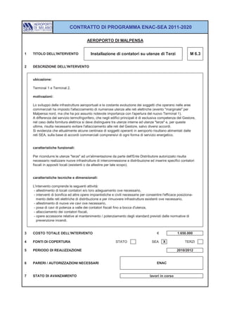 CONTRATTO DI PROGRAMMA ENAC-SEA 2011-2020

                                         AEROPORTO DI MALPENSA


1   TITOLO DELL'INTERVENTO                  Installazione di contatori su utenze di Terzi                         M 6.3


2   DESCRIZIONE DELL'INTERVENTO


    ubicazione:

    Terminal 1 e Terminal 2.

    motivazioni:

    Lo sviluppo delle infrastrutture aeroportuali e la costante evoluzione dei soggetti che operano nelle aree
    commerciali ha imposto l'allacciamento di numerose utenze alle reti elettriche (evento "marginale" per
    Malpensa nord, ma che ha poi assunto notevole importanza con l'apertura del nuovo Terminal 1).
    A differenza del servizio termofrigorifero, che negli edifici principali è di esclusiva competenza del Gestore,
    nel caso della fornitura elettrica si deve distinguere tra utenze interne ed utenze "terze" e, per queste
    ultime, risulta necessario evitare l'allacciamento alle reti del Gestore, salvo diversi accordi.
    Si evidenzia che attualmente alcune centinaia di soggetti operanti in aeroporto risultano alimentati dalle
    reti SEA, sulla base di accordi commerciali comprensivi di ogni forma di servizio energetico.


    caratteristiche funzionali:

    Per ricondurre le utenze "terze" ad un'alimentazione da parte dell'Ente Distributore autorizzato risulta
    necessario realizzare nuove infrastrutture di interconnessione e distribuzione ed inserire specifici contatori
    fiscali in appositi locali (esistenti o da allestire per tale scopo).


    caratteristiche tecniche e dimensionali:

    L'intervento comprende le seguenti attività:
     - allestimento di locali contatori e/o loro adeguamento ove necessario,
     - interventi di bonifica ed altre opere impiantistiche e civili necessarie per consentire l'efficace posiziona-
       mento delle reti elettriche di distribuzione e per rimuovere infrastrutture esistenti ove necessario,
     - allestimento di nuove vie cavi ove necessario,
     - posa di cavi di potenza a valle dei contatori fiscali fino a bocca d'utenza,
     - allacciamento dei contatori fiscali,
     - opere accessorie relative al mantenimento / potenziamento degli standard previsti dalle normative di
       prevenzione incendi.


3   COSTO TOTALE DELL'INTERVENTO                                                           €             1.650.000

4   FONTI DI COPERTURA                                        STATO                    SEA     X              TERZI

5   PERIODO DI REALIZZAZIONE                                                                             2010/2012


6   PARERI / AUTORIZZAZIONI NECESSARI                                                     ENAC


7   STATO DI AVANZAMENTO                                                              lavori in corso
 