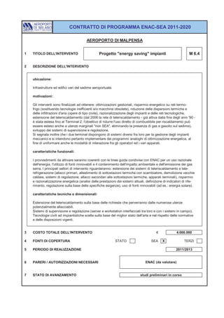 CONTRATTO DI PROGRAMMA ENAC-SEA 2011-2020

                                         AEROPORTO DI MALPENSA


1   TITOLO DELL'INTERVENTO                        Progetto "energy saving" impianti                              M 6.4


2   DESCRIZIONE DELL'INTERVENTO


    ubicazione:

    Infrastrutture ed edifici vari del sedime aeroportuale.

    motivazioni:

    Gli interventi sono finalizzati ad ottenere: ottimizzazioni gestionali, risparmio energetico su reti termo-
    frigo (sostituendo tecnologie inefficienti e/o macchine obsolete), riduzione delle dispersioni termiche e
    delle infiltrazioni d'aria (opere di tipo civile), razionalizzazione degli impianti e delle reti tecnologiche,
    estensione del teleriscaldamento (dal 2006 la rete di teleriscaldamento - già attiva dalla fine degli anni '90 -
    è stata estesa fino al Terminal 2; l'obiettivo di ridurre l'uso diretto di combustibile per riscaldamento può
    essere esteso anche a utenze marginali "non SEA", eliminando la presenza di gas e gasolio sul sedime),
    sviluppo dei sistemi di supervisione e regolazione.
    Si segnala inoltre che i due terminal dispongono di sistemi diversi fra loro per la gestione degli impianti
    meccanici e si intendono pertanto implementare dei programmi analoghi di ottimizzazione energetica, al
    fine di uniformare anche le modalità di interazione fra gli operatori ed i vari apparati.

    caratteristiche funzionali:

    I provvedimenti da attivare saranno coerenti con le linee guida condivise con ENAC per un uso razionale
    dell'energia, l'utilizzo di fonti rinnovabili e il contenimento dell'impatto ambientale e dell'emissione dei gas
    serra. I principali settori di intervento riguarderanno: estensione dei sistemi di teleriscaldamento e tele-
    refrigerazione (allacci primari, allestimento di sottostazioni termiche con scambiatore, demolizione vecchie
    caldaie, sistemi di regolazione, allacci secondari alle sottostazioni termiche, apparati terminali), risparmio
    e razionalizzazione energetica (analisi delle prestazioni dei sistemi attuali, definizione di indicatori di rife-
    rimento, regolazione sulla base delle specifiche esigenze), uso di fonti rinnovabili (ad es.: energia solare).

    caratteristiche tecniche e dimensionali:

    Estensione del teleriscaldamento sulla base delle richieste che perverranno dalle numerose utenze
    potenzialmente allacciabili.
    Sistemi di supervisione e regolazione (server e workstation interfacciati tra loro e con i sistemi in campo).
    Tecnologie civili ed impiantistiche scelte sulla base del miglior stato dell'arte e nel rispetto delle normative
    e delle disposizioni vigenti.


3   COSTO TOTALE DELL'INTERVENTO                                                          €             4.000.000

4   FONTI DI COPERTURA                                        STATO                   SEA     X              TERZI

5   PERIODO DI REALIZZAZIONE                                                                            2011/2013


6   PARERI / AUTORIZZAZIONI NECESSARI                                             ENAC (da valutare)


7   STATO DI AVANZAMENTO                                                       studi preliminari in corso
 