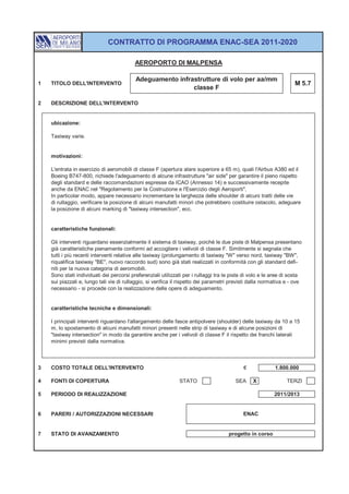 CONTRATTO DI PROGRAMMA ENAC-SEA 2011-2020

                                          AEROPORTO DI MALPENSA

                                          Adeguamento infrastrutture di volo per aa/mm
1   TITOLO DELL'INTERVENTO                                                                                         M 5.7
                                                           classe F

2   DESCRIZIONE DELL'INTERVENTO


    ubicazione:

    Taxiway varie.


    motivazioni:

    L'entrata in esercizio di aeromobili di classe F (apertura alare superiore a 65 m), quali l'Airbus A380 ed il
    Boeing B747-800, richiede l'adeguamento di alcune infrastrutture "air side" per garantire il pieno rispetto
    degli standard e delle raccomandazioni espresse da ICAO (Annesso 14) e successivamente recepite
    anche da ENAC nel "Regolamento per la Costruzione e l'Esercizio degli Aeroporti".
    In particolar modo, appare necessario incrementare la larghezza delle shoulder di alcuni tratti delle vie
    di rullaggio, verificare la posizione di alcuni manufatti minori che potrebbero costituire ostacolo, adeguare
    la posizione di alcuni marking di "taxiway intersection", ecc.


    caratteristiche funzionali:

    Gli interventi riguardano essenzialmente il sistema di taxiway, poiché le due piste di Malpensa presentano
    già caratteristiche pienamente conformi ad accogliere i velivoli di classe F. Similmente si segnala che
    tutti i più recenti interventi relative alle taxiway (prolungamento di taxiway "W" verso nord, taxiway "BW",
    riqualifica taxiway "BE", nuovo raccordo sud) sono già stati realizzati in conformità con gli standard defi-
    niti per la nuova categoria di aeromobili.
    Sono stati individuati dei percorsi preferenziali utilizzati per i rullaggi tra le piste di volo e le aree di sosta
    sui piazzali e, lungo tali vie di rullaggio, si verifica il rispetto dei parametri previsti dalla normativa e - ove
    necessario - si procede con la realizzazione delle opere di adeguamento.


    caratteristiche tecniche e dimensionali:

    I principali interventi riguardano l'allargamento delle fasce antipolvere (shoulder) delle taxiway da 10 a 15
    m, lo spostamento di alcuni manufatti minori presenti nelle strip di taxiway e di alcune posizioni di
    "taxiway intersection" in modo da garantire anche per i velivoli di classe F il rispetto dei franchi laterali
    minimi previsti dalla normativa.



3   COSTO TOTALE DELL'INTERVENTO                                                            €             1.800.000

4   FONTI DI COPERTURA                                        STATO                     SEA     X               TERZI

5   PERIODO DI REALIZZAZIONE                                                                              2011/2013


6   PARERI / AUTORIZZAZIONI NECESSARI                                                       ENAC


7   STATO DI AVANZAMENTO                                                             progetto in corso
 