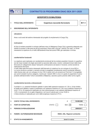 CONTRATTO DI PROGRAMMA ENAC-SEA 2011-2020

                                          AEROPORTO DI MALPENSA


1   TITOLO DELL'INTERVENTO                           Copertura raccordo ferroviario                               M 7.1


2   DESCRIZIONE DELL'INTERVENTO


    ubicazione:

    Area a sud-ovest del sedime interessata dal progetto di ampliamento di Cargo City.


    motivazioni:

    Al fine di rendere possibile lo sviluppo dell'area merci di Malpensa (Cargo City) e garantire adeguate pos-
    sibilità di accesso a tale area sia per gli automezzi ("land side") che per i velivoli ("air side"), si rende
    necessaria la copertura di un tratto dell'esistente linea ferroviaria FNM, già realizzata in trincea.



    caratteristiche funzionali:

    La copertura sarà realizzata con caratteristiche strutturali tali da rendere possibile il transito in superficie
    sia dei mezzi stradali che degli aeromobili (a seconda delle zone), mentre i sottostanti binari della linea
    ferroviaria di collegamento da/per l'aeroporto continueranno ad essere in funzione, anche durante la
    realizzazione dei lavori.
    Il tratto della sede ferroviaria interessato dall'intervento di copertura ha uno sviluppo di circa 820 m.
    La nuova struttura a portale in cemento armato è progettata considerando carichi accidentali differenti
    nelle diverse aree: per uno sviluppo di circa 140 m (parte nord, più prossima al Terminal 1) è progettata
    per carichi stradali di prima categoria, mentre per i restanti 490 m circa è in grado di sopportare il carico
    prodotto dall'aeromobile "critico" prevedibile a Malpensa, secondo quanto previsto dalle norme vigenti.



    caratteristiche tecniche e dimensionali:

    Il portale in c.a. presenta fondazioni gettate in opera dello spessore massimo di 1,30 m, di tipo diretto;
    le spalle sono gettate in opera e presentano uno spessore massimo di 1,30 m ed un'altezza massima di
    circa 7,10 m; la copertura è realizzata con travi precompresse a cavi aderenti dell'altezza massima di
    1,45 m (comprensivi di un getto integrativo), con luce di calcolo pari a circa 15,60 m.
    L'intera struttura è realizzata per conci della lunghezza massima di 70 m.



3   COSTO TOTALE DELL'INTERVENTO                                                           €            18.900.000

4   FONTI DI COPERTURA                                        STATO                    SEA     X              TERZI

5   PERIODO DI REALIZZAZIONE                                                                             2009/2011


6   PARERI / AUTORIZZAZIONI NECESSARI                                       ENAC, ASL, Regione Lombardia


7   STATO DI AVANZAMENTO                                                              lavori in corso
 