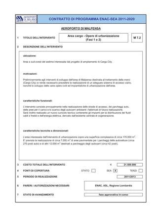 CONTRATTO DI PROGRAMMA ENAC-SEA 2011-2020

                                         AEROPORTO DI MALPENSA

                                               Area cargo - Opere di urbanizzazione
1   TITOLO DELL'INTERVENTO                                                                                      M 7.2
                                                            (Fasi 1 e 2)

2   DESCRIZIONE DELL'INTERVENTO


    ubicazione:

    Area a sud-ovest del sedime interessata dal progetto di ampliamento di Cargo City.



    motivazioni:

    Preliminarmente agli interventi di sviluppo dell'area di Malpensa destinata al trattamento delle merci
    (Cargo City) si rende necessario prevedere la realizzazione di un adeguato sistema di accesso viario,
    nonché lo sviluppo delle varie opere civili ed impiantistiche di urbanizzazione dell'area.




    caratteristiche funzionali:

    L'intervento consiste principalmente nella realizzazione delle strade di accesso, dei parcheggi auto,
    delle aree per il carico e lo scarico degli autocarri antistanti i fabbricati di futura realizzazione.
    Sarà inoltre realizzato un nuovo cunicolo tecnico contenente gli impianti per la distribuzione dei fluidi
    caldi e freddi e dell'energia elettrica, derivato dall'esistente centrale di cogenerazione.




    caratteristiche tecniche e dimensionali:

    L'area interessata dall'intervento di urbanizzazione copre una superficie complessiva di circa 170.000 m 2.
    E' prevista la realizzazione di circa 7.000 m 2 di aree pavimentate per i parcheggi delle autovetture (circa
                                         2
    270 posti auto) e di altri 12.000 m destinati a parcheggio degli autocarri (circa 42 posti).




3   COSTO TOTALE DELL'INTERVENTO                                                         €            21.500.000

4   FONTI DI COPERTURA                                      STATO                    SEA     X              TERZI

5   PERIODO DI REALIZZAZIONE                                                                          2011/2013


6   PARERI / AUTORIZZAZIONI NECESSARI                                     ENAC, ASL, Regione Lombardia


7   STATO DI AVANZAMENTO                                                     fase approvativa in corso
 