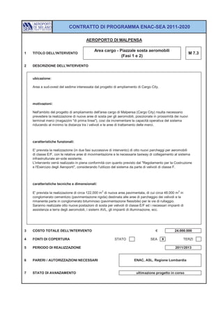 CONTRATTO DI PROGRAMMA ENAC-SEA 2011-2020

                                        AEROPORTO DI MALPENSA

                                              Area cargo - Piazzale sosta aeromobili
1   TITOLO DELL'INTERVENTO                                                                                      M 7.3
                                                            (Fasi 1 e 2)

2   DESCRIZIONE DELL'INTERVENTO


    ubicazione:

    Area a sud-ovest del sedime interessata dal progetto di ampliamento di Cargo City.



    motivazioni:

    Nell'ambito del progetto di ampliamento dell'area cargo di Malpensa (Cargo City) risulta necessario
    prevedere la realizzazione di nuove aree di sosta per gli aeromobili, posizionate in prossimità dei nuovi
    terminal merci (magazzini "di prima linea"), così da incrementare la capacità operativa del sistema
    riducendo al minimo la distanza tra i velivoli e le aree di trattamento delle merci.



    caratteristiche funzionali:

    E' prevista la realizzazione (in due fasi successive di intervento) di otto nuovi parcheggi per aeromobili
    di classe E/F, con le relative aree di movimentazione e le necessarie taxiway di collegamento al sistema
    infrastrutturale air-side esistente.
    L'intervento verrà realizzato in piena conformità con quanto previsto dal "Regolamento per la Costruzione
    e l'Esercizio degli Aeroporti", considerando l'utilizzo del sistema da parte di velivoli di classe F.



    caratteristiche tecniche e dimensionali:

    E' prevista la realizzazione di circa 122.000 m 2 di nuova area pavimentata, di cui circa 48.000 m 2 in
    conglomerato cementizio (pavimentazione rigida) destinata alle aree di parcheggio dei velivoli e la
    rimanente parte in conglomerato bituminoso (pavimentazione flessibile) per le vie di rullaggio.
    Saranno realizzate otto nuove postazioni di sosta per velivoli di classe E/F ed i necessari impianti di
    assistenza a terra degli aeromobili, i sistemi AVL, gli impianti di illuminazione, ecc.




3   COSTO TOTALE DELL'INTERVENTO                                                        €            24.000.000

4   FONTI DI COPERTURA                                      STATO                   SEA     X             TERZI

5   PERIODO DI REALIZZAZIONE                                                                         2011/2013


6   PARERI / AUTORIZZAZIONI NECESSARI                                    ENAC, ASL, Regione Lombardia


7   STATO DI AVANZAMENTO                                                  ultimazione progetto in corso
 