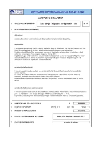 CONTRATTO DI PROGRAMMA ENAC-SEA 2011-2020

                                        AEROPORTO DI MALPENSA


1   TITOLO DELL'INTERVENTO                 Area cargo - Magazzini per operatori Terzi                           M 7.4


2   DESCRIZIONE DELL'INTERVENTO


    ubicazione:

    Area a sud-ovest del sedime interessata dal progetto di ampliamento di Cargo City.


    motivazioni:

    Il progressivo aumento del traffico cargo di Malpensa porta ad evidenziare che, nel giro di alcuni anni con
    i tassi di crescita attuali, le strutture attualmente disponibili giungeranno a saturazione.
    Per tale motivo il Master Plan aeroportuale prevede un significativo sviluppo delle infrastrutture e degli
    edifici che compongono l'area cargo di Malpensa (Cargo City).
    In particolare, già nel breve termine si è prevista la realizzazione di un nuovo magazzino "di prima linea"
    destinato ad ospitare le attività di un corriere espresso (FedEx) che necessità di spazi maggiori e di
    attrezzature più evolute rispetto alla situazione attuale.



    caratteristiche funzionali:

    Il nuovo magazzino sarà progettato con caratteristiche tali da soddisfare le specifiche necessità dei
    corrieri espressi.
    La società di Gestione effettuerà la realizzazione delle opere civili e dei normali impianti elettrici e
    meccanici, mentre la meccanizzazione sarà a carico dell'Operatore.
    Oltre alle aree di deposito e trattamento elle merci (magazzino), l'edificio comprenderà zone ad uffici e
    servizi.



    caratteristiche tecniche e dimensionali:

    Il nuovo magazzino sarà costituito da un edificio a pianta quadrata (100 x 100 m) di superficie complessiva
    pari a ca. 10.000 m 2 e con altezza del corpo di fabbrica variabile tra gli 8 e i 10 m.
    E' previsto un elevato grado di meccanizzazione per il trattamento delle merci (a carico dell'Operatore).



3   COSTO TOTALE DELL'INTERVENTO                                                       €             8.000.000

4   FONTI DI COPERTURA                                     STATO                   SEA     X              TERZI

5   PERIODO DI REALIZZAZIONE                                                                        2012/2013


6   PARERI / AUTORIZZAZIONI NECESSARI                                ENAC, ASL, Regione Lombardia, VV.F.


7   STATO DI AVANZAMENTO                                                       progetto da attivare
 