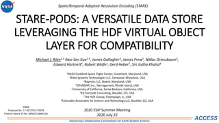 Advancing Collaborative Connections for Earth System Science
ACCESS
STARE-PODS: A VERSATILE DATA STORE
LEVERAGING THE HDF VIRTUAL OBJECT
LAYER FOR COMPATIBILITY
Michael L Rilee1,2 Kwo-Sen Kuo1,3, James Gallagher4, James Frew5, Niklas Griessbaum5,
Edward Hartnett6, Robert Wolfe1, Gerd Heber7, Siri Jodha Khalsa8
1NASA Goddard Space Flight Center, Greenbelt, Maryland, USA
2Rilee Systems Technologies LLC, Derwood, Maryland, USA
3Bayesics LLC, Bowie, Maryland, USA
4OPeNDAP, Inc., Narragansett, Rhode Island, USA
5University of California, Santa Barbara, California, USA
6Ed Hartnett Consulting, Boulder, CO, USA
7The HDF Group, Champaign, IL, USA
8Coloradio Associates for Science and Technology LLC, Boulder, CO, USA
2020 ESIP Summer Meeting
2020 July 22
STARE
Proposal No. 17-ACCESS17-0039
Federal Award ID No. 80NSSC18M0118
SpatioTemporal Adaptive Resolution Encoding (STARE)
 