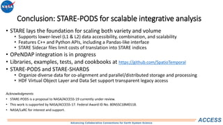 Advancing Collaborative Connections for Earth System Science
ACCESS
Conclusion: STARE-PODS for scalable integrative analysis
• STARE lays the foundation for scaling both variety and volume
• Supports lower-level (L1 & L2) data accessibility, combination, and scalability
• Features C++ and Python APIs, including a Pandas-like interface
• STARE Sidecar files limit costs of translation into STARE indices
• OPeNDAP integration is in progress
• Libraries, examples, tests, and cookbooks at https://github.com/SpatioTemporal
• STARE-PODS and STARE-SHARDS
• Organize diverse data for co-alignment and parallel/distributed storage and processing
• HDF Virtual Object Layer and Data Set support transparent legacy access
Acknowledgments
• STARE-PODS is a proposal to NASA/ACCESS-19 currently under review.
• This work is supported by NASA/ACCESS-17. Federal Award ID No. 80NSSC18M0118.
• NASA/LaRC for interest and support.
 