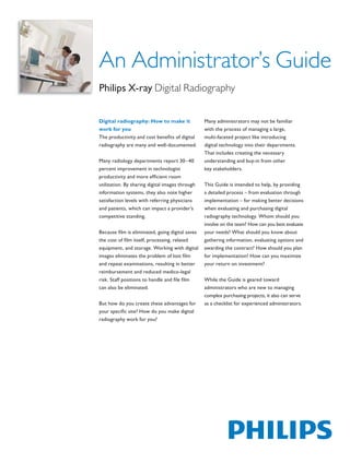 An Administrator’s Guide
                                            Philips X-ray Digital Radiography


                                            Digital radiography: How to make it              Many administrators may not be familiar
                                            work for you                                     with the process of managing a large,
                                            The productivity and cost beneﬁts of digital     multi-faceted project like introducing
                                            radiography are many and well-documented.        digital technology into their departments.
                                                                                             That includes creating the necessary
                                            Many radiology departments report 30–40          understanding and buy-in from other
                                            percent improvement in technologist              key stakeholders.
                                            productivity and more efﬁcient room
                                            utilization. By sharing digital images through   This Guide is intended to help, by providing
                                            information systems, they also note higher       a detailed process – from evaluation through
                                            satisfaction levels with referring physicians    implementation – for making better decisions
                                            and patients, which can impact a provider’s      when evaluating and purchasing digital
                                            competitive standing.                            radiography technology. Whom should you
                                                                                             involve on the team? How can you best evaluate
                                            Because ﬁlm is eliminated, going digital saves   your needs? What should you know about
                                            the cost of ﬁlm itself, processing, related      gathering information, evaluating options and
                                            equipment, and storage. Working with digital     awarding the contract? How should you plan
                                            images eliminates the problem of lost ﬁlm        for implementation? How can you maximize
                                            and repeat examinations, resulting in better     your return on investment?
                                            reimbursement and reduced medico-legal
                                            risk. Staff positions to handle and ﬁle ﬁlm      While the Guide is geared toward
                                            can also be eliminated.                          administrators who are new to managing
                                                                                             complex purchasing projects, it also can serve
                                            But how do you create these advantages for       as a checklist for experienced administrators.
                                            your speciﬁc site? How do you make digital
                                            radiography work for you?




The print quality of this copy is not an accurate representation of the original.
 