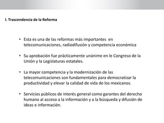 I. Trascendencia de la Reforma
• Esta es una de las reformas más importantes en
telecomunicaciones, radiodifusión y competencia económica
• Su aprobación fue prácticamente unánime en le Congreso de la
Unión y la Legislaturas estatales.
• La mayor competencia y la modernización de las
telecomunicaciones son fundamentales para democratizar la
productividad y elevar la calidad de vida de los mexicanos.
• Servicios públicos de interés general como garantes del derecho
humano al acceso a la información y a la búsqueda y difusión de
ideas e información.
 
