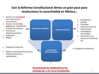 Con la Reforma Constitucional dimos un gran paso para
revolucionar la conectividad en México…
6
DERECHOS HUMANOS
SERVICIOS PÚBLICOS
CAPACIDADES
INSTITUCIONALES
 Acceso a las tecnologías
de la información y
comunicación.
 Acceso a los servicios
públicos de radiodifusión
y telecomunicaciones.
 Usuarios de
telecomunicaciones.
 Audiencias.
 Réplica.
 Competencia.
 Calidad.
 Pluralidad.
 Cobertura universal.
 Interconexión.
 Convergencia.
Continuidad.
 Acceso libre y sin
injerencias arbitrarias,
etc.
 Competencia económica.
Garantizando lo establecido en los
artículos 6o. y 7o. de la Constitución.
 Organismo autónomo
 Objeto: Desarrollo eficiente de las
telecomunicaciones y
radiodifusión.
 