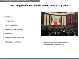 … que la legislación secundaria deberá continuar y reforzar
IV. El siguiente gran paso: Legislación secundaria
7
• Derechos.
• Concesiones.
• Servicios públicos.
• Competencia económica.
• Contenidos.
• Espectro e infraestructura.
• Mercados secundarios. • Derechos de Usuarios y Audiencias
• Mecanismos de Protección.
 