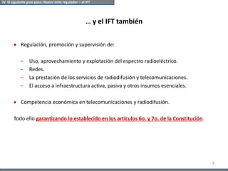 … y el IFT también
 Regulación, promoción y supervisión de:
‒ Uso, aprovechamiento y explotación del espectro radioeléctrico.
‒ Redes.
‒ La prestación de los servicios de radiodifusión y telecomunicaciones.
‒ El acceso a infraestructura activa, pasiva y otros insumos esenciales.
 Competencia económica en telecomunicaciones y radiodifusión.
Todo ello garantizando lo establecido en los artículos 6o. y 7o. de la Constitución.
8
IV El siguiente gran paso: Nuevo ente regulador – el IFT
 