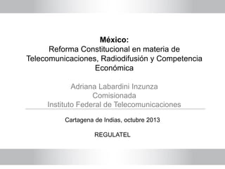 México:
Reforma Constitucional en materia de
Telecomunicaciones, Radiodifusión y Competencia
Económica
Adriana Labardini Inzunza
Comisionada
Instituto Federal de Telecomunicaciones
Cartagena de Indias, octubre 2013
REGULATEL
 