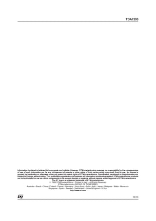 TDA7293




Information furnished is believed to be accurate and reliable. However, STMicroelectronics assumes no responsibility for the consequences
of use of such information nor for any infringement of patents or other rights of third parties which may result from its use. No license is
granted by implication or otherwise under any patent or patent rights of STMicroelectronics. Specification mentioned in this publication are
subject to change without notice. This publicationsupersedes and replaces all information previously supplied. STMicroelectronics products
are notauthorizedfor use as critical components in life support devices or systems without express writtenapproval of STMicroelectronics.
                                           The ST logois a registered trademark of STMicroelectronics
                                        © 1999 STMicroelectronics – Printed in Italy – All Rights Reserved
                                                  STMicroelectronics GROUP OF COMPANIES
           Australia - Brazil - China - Finland - France - Germany - Hong Kong - India - Italy - Japan - Malaysia - Malta - Morocco -
                                       Singapore - Spain - Sweden - Switzerland - United Kingdom - U.S.A.
                                                               http://www.st.com


                                                                                                                                     13/13
 