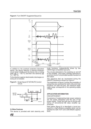 TDA7293

Figure 4: Turn ON/OFF Suggested Sequence

                               +Vs
                               (V)
                                 +40




                                 -40




                                -Vs
                                VIN
                               (mV)



                              VST-BY
                              PIN #9        5V
                                (V)




                              VMUTE         5V
                              PIN #10
                                (V)




                                IQ
                               (mA)


                              VOUT
                               (V)
                                        OFF

                                        ST-BY
                                                               PLAY           ST-BY    OFF

                                                    MUTE              MUTE
                                                                                        D98AU817




In addition to the overload protection described                      mute functions, independently driven by two
above, the device features a thermal shutdown                         CMOS logic compatible input pins.
circuit which initially puts the device into a muting                 The circuits dedicated to the switching on and off
state (@ Tj = 150 oC) and then into stand-by (@                       of the amplifier have been carefully optimized to
Tj = 160 oC).                                                         avoid any kind of uncontrolled audible transient at
Full protection against electrostatic discharges on                   the output.
every pin is included.                                                The sequence that we recommend during the
                                                                      ON/OFF transients is shown by Figure 4.
Figure 5: Single Signal ST-BY/MUTE Control                            The application of figure 5 shows the possibility of
          Circuit                                                     using only one command for both st-by and mute
                                                                      functions. On both the pins, the maximum appli-
                                                                      cable range corresponds to the operating supply
                                                                      voltage.
                                     MUTE        STBY
   MUTE/               20K
   ST-BY
                                                                      APPLICATION INFORMATION
                 10K    30K                                           HIGH-EFFICIENCY
                                         10µF        10µF             Constraints of implementing high power solutions
                       1N4148                                         are the power dissipation and the size of the
                                                    D93AU014          power supply. These are both due to the low effi-
                                                                      ciency of conventional AB class amplifier ap-
                                                                      proaches.
                                                                      Here below (figure 6) is described a circuit pro-
                                                                      posal for a high efficiency amplifier which can be
3) Other Features                                                     adopted for both HI-FI and CAR-RADIO applica-
The device is provided with both stand-by and                         tions.

                                                                                                                      7/13
 