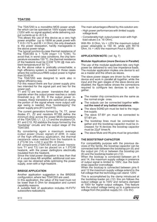 TDA7293

The TDA7293 is a monolithic MOS power ampli-          The main advantages offered by this solution are:
fier which can be operated at 100V supply voltage     - High power performances with limited supply
(120V with no signal applied) while delivering out-     voltage level.
put currents up to ±6.5 A.
This allows the use of this device as a very high     - Considerably high output power even with high
power amplifier (up to 180W as peak power with          load values (i.e. 16 Ohm).
T.H.D.=10 % and Rl = 4 Ohm); the only drawback        With Rl= 8 Ohm, Vs = ±25V the maximum output
is the power dissipation, hardly manageable in        power obtainable is 150 W, while with Rl=16
the above power range.                                Ohm, Vs = ±40V the maximum Pout is 200 W.
The typical junction-to-case thermal resistance of
the TDA7293 is 1 oC/W (max= 1.5 oC/W). To
avoid that, in worst case conditions, the chip tem-   APPLICATION NOTE: (ref. fig. 7)
perature exceedes 150 oC, the thermal resistance
of the heatsink must be 0.038 oC/W (@ max am-         Modular Application (more Devices in Parallel)
bient temperature of 50 oC).                          The use of the modular application lets very high
As the above value is pratically unreachable; a       power be delivered to very low impedance loads.
high efficiency system is needed in those cases       The modular application implies one device to act
where the continuous RMS output power is higher       as a master and the others as slaves.
than 50-60 W.                                         The slave power stages are driven by the master
The TDA7293 was designed to work also in              device and work in parallel all together, while the
higher efficiency way.                                input and the gain stages of the slave device are
For this reason there are four power supply pins:     disabled, the figure below shows the connections
two intended for the signal part and two for the      required to configure two devices to work to-
power part.                                           gether.
T1 and T2 are two power transistors that only
operate when the output power reaches a certain
threshold (e.g. 20 W). If the output power in-          The master chip connections are the same as
creases, these transistors are switched on during       the normal single ones.
the portion of the signal where more output volt-       The outputs can be connected together with-
age swing is needed, thus ”bootstrapping” the           out the need of any ballast resistance.
power supply pins (#13 and #15).                        The slave SGND pin must be tied to the nega-
The current generators formed by T4, T7, zener          tive supply.
diodes Z1, Z2 and resistors R7,R8 define the            The slave ST-BY pin must be connected to
minimum drop across the power MOS transistors           ST-BY pin.
of the TDA7293. L1, L2, L3 and the snubbers C9,
R1 and C10, R2 stabilize the loops formed by the        The bootstrap lines must be connected to-
”bootstrap” circuits and the output stage of the        gether and the bootstrap capacitor must be in-
TDA7293.                                                creased: for N devices the boostrap capacitor
                                                        must be 22µF times N.
By considering again a maximum average
output power (music signal) of 20W, in case             The slave Mute and IN-pins must be grounded.
of the high efficiency application, the thermal
resistance value needed from the heatsink is          THE BOOTSTRAP CAPACITOR
    o
2.2 C/W (Vs =±50 V and Rl= 8 Ohm).                    For compatibility purpose with the previous de-
All components (TDA7293 and power transis-            vices of the family, the boostrap capacitor can be
tors T1 and T2) can be placed on a 1.5oC/W            connected both between the bootstrap pin (6) and
heatsink, with the power darlingtons electrically     the output pin (14) or between the boostrap pin
insulated from the heatsink.                          (6) and the bootstrap loader pin (12).
Since the total power dissipation is less than that   When the bootcap is connected between pin 6
of a usual class AB amplifier, additional cost sav-   and 14, the maximum supply voltage in presence
ings can be obtained while optimizing the power       of output signal is limited to 100V, due the boot-
supply, even with a high heatsink .                   strap capacitor overvoltage.
                                                      When the bootcap is connected between pins 6
BRIDGE APPLICATION                                    and 12 the maximum supply voltage extend to the
                                                      full voltage that the technology can stand: 120V.
Another application suggestion is the BRIDGE
configuration, where two TDA7293 are used.            This is accomplished by the clamp introduced at
In this application, the value of the load must not   the bootstrap loader pin (12): this pin follows the
be lower than 8 Ohm for dissipation and current       output voltage up to 100V and remains clamped
capability reasons.                                   at 100V for higher output voltages. This feature
A suitable field of application includes HI-FI/TV     lets the output voltage swing up to a gate-source
subwoofers realizations.                              voltage from the positive supply (VS -3 to 6V)

8/13
 