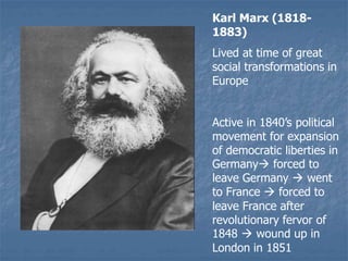 Karl Marx (1818-
1883)
Lived at time of great
social transformations in
Europe
Active in 1840’s political
movement for expansion
of democratic liberties in
Germany forced to
leave Germany  went
to France  forced to
leave France after
revolutionary fervor of
1848  wound up in
London in 1851
 