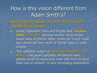 How is this vision different from
Adam Smith’s?
2. Said capitalism based on theft, not mutually
beneficial exchange
 Under capitalism, Marx and Engels said, surplus
labor is invisible, because worker never knows
exact value of his/her labor, works for hourly wage
but cannot tell how much of his/her labor is really
unpaid
 The capitalist system is inherently exploitative of
workers, because capitalists will always seek
greater profit by squeezing more and more surplus
labor out of workers  ever-increasing exploitation
 