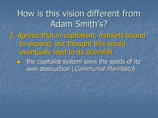 How is this vision different from
Adam Smith’s?
3. Agreed that in capitalism, markets bound
to expand, but thought this would
eventually lead to its downfall
 the capitalist system sows the seeds of its
own destruction (Communist Manifesto)
 