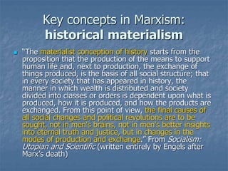 Key concepts in Marxism:
historical materialism
 “The materialist conception of history starts from the
proposition that the production of the means to support
human life and, next to production, the exchange of
things produced, is the basis of all social structure; that
in every society that has appeared in history, the
manner in which wealth is distributed and society
divided into classes or orders is dependent upon what is
produced, how it is produced, and how the products are
exchanged. From this point of view, the final causes of
all social changes and political revolutions are to be
sought, not in men's brains, not in men's better insights
into eternal truth and justice, but in changes in the
modes of production and exchange.” From Socialism:
Utopian and Scientific (written entirely by Engels after
Marx’s death)
 