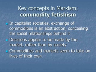 Key concepts in Marxism:
commodity fetishism
 In capitalist societies, exchange of
commodities is an abstraction, concealing
the social relationships behind it
 Decisions appear to be made by the
market, rather than by society
 Commodities and markets seem to take on
lives of their own
 