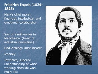 Friedrich Engels (1820-
1895)
Marx’s chief moral,
financial, intellectual, and
emotional collaborator
Son of a mill owner in
Manchester (heart of
industrial revolution)
Had 2 things Marx lacked:
•money
•at times, superior
understanding of what
working class life was
really like
 