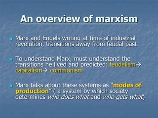 An overview of marxism
 Marx and Engels writing at time of industrial
revolution, transitions away from feudal past
 To understand Marx, must understand the
transitions he lived and predicted: feudalism
capitalism communism
 Marx talks about these systems as “modes of
production” ( a system by which society
determines who does what and who gets what)
 