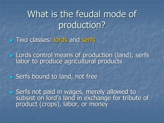 What is the feudal mode of
production?
 Two classes: lords and serfs
 Lords control means of production (land); serfs
labor to produce agricultural products
 Serfs bound to land, not free
 Serfs not paid in wages, merely allowed to
subsist on lord’s land in exchange for tribute of
product (crops), labor, or money
 