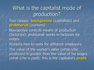 What is the capitalist mode of
production?
 Two classes: bourgeoisie (capitalists) and
proletariat (workers)
 Bourgeoisie controls means of production
(factories); proletariat works in factories for
wages
 Workers free to work for different employers
 The value of the worker’s labor (what s/he
produces) is greater than the value of his wages
(what s/he is paid); this is the capitalist’s profit
 