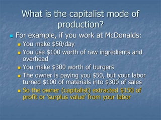 What is the capitalist mode of
production?
 For example, if you work at McDonalds:
 You make $50/day
 You use $100 worth of raw ingredients and
overhead
 You make $300 worth of burgers
 The owner is paying you $50, but your labor
turned $100 of materials into $300 of sales
 So the owner (capitalist) extracted $150 of
profit or ‘surplus value’ from your labor
 