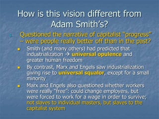 How is this vision different from
Adam Smith’s?
1. Questioned the narrative of capitalist “progress”
– were people really better off than in the past?
 Smith (and many others) had predicted that
industrialization  universal opulence and
greater human freedom
 By contrast, Marx and Engels saw industrialization
giving rise to universal squalor, except for a small
minority
 Marx and Engels also questioned whether workers
were really “free”: could change employers, but
were forced to work for a wage in order to survive;
not slaves to individual masters, but slaves to the
capitalist system
 
