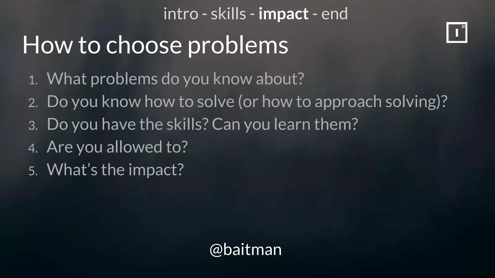 How to choose problems
@baitman
1. What problems do you know about?
2. Do you know how to solve (or how to approach solving)?
3. Do you have the skills? Can you learn them?
4. Are you allowed to?
5. What’s the impact?
intro - skills - impact - end
 