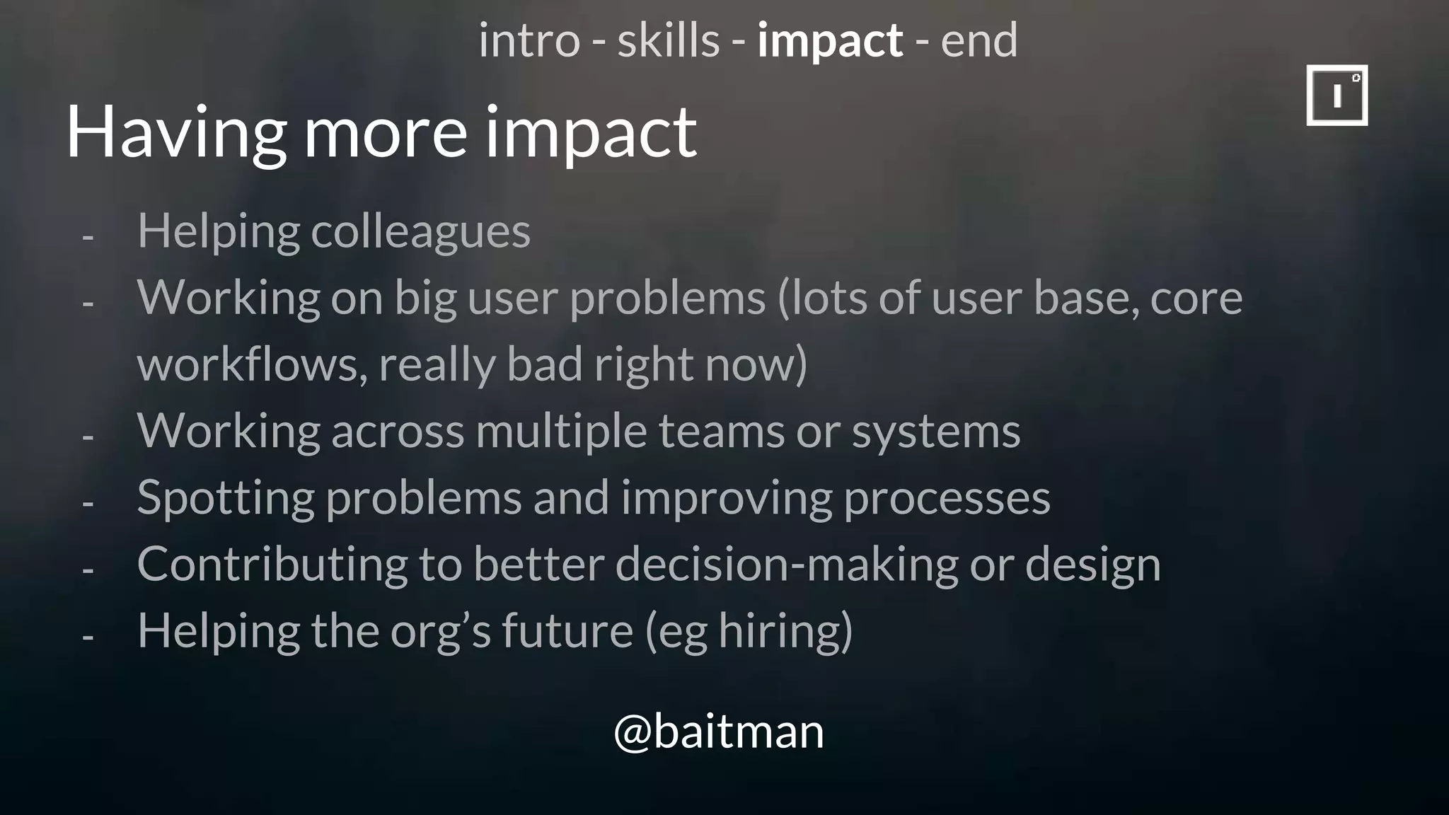 Having more impact
@baitman
- Helping colleagues
- Working on big user problems (lots of user base, core
workflows, really bad right now)
- Working across multiple teams or systems
- Spotting problems and improving processes
- Contributing to better decision-making or design
- Helping the org’s future (eg hiring)
intro - skills - impact - end
 